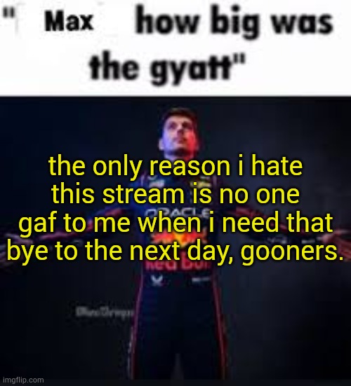 6 hours wasted for ts </3 | the only reason i hate this stream is no one gaf to me when i need that
bye to the next day, gooners. | image tagged in max how big was the gyatt | made w/ Imgflip meme maker