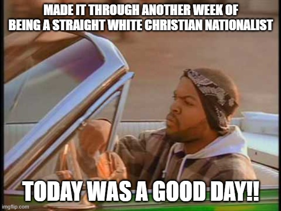 Another week in the books!! | MADE IT THROUGH ANOTHER WEEK OF BEING A STRAIGHT WHITE CHRISTIAN NATIONALIST; TODAY WAS A GOOD DAY!! | image tagged in ice cube it was a good day,christian,straight,white nationalism,conservative | made w/ Imgflip meme maker