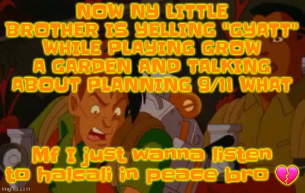 Tandem - halcali | NOW NY LITTLE BROTHER IS YELLING "GYATT" WHILE PLAYING GROW A GARDEN AND TALKING ABOUT PLANNING 9/11 WHAT; Mf I just wanna listen to halcali in peace bro 💔 | image tagged in mortified | made w/ Imgflip meme maker