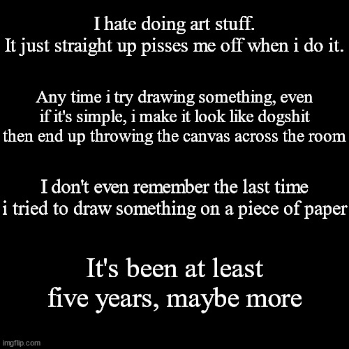 I can't even find a style that works with me either. | I hate doing art stuff.
It just straight up pisses me off when i do it. Any time i try drawing something, even if it's simple, i make it look like dogshit then end up throwing the canvas across the room; I don't even remember the last time i tried to draw something on a piece of paper; It's been at least five years, maybe more | made w/ Imgflip meme maker