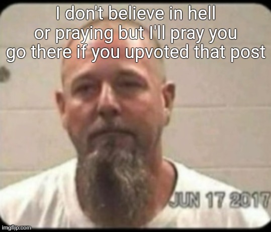 Dad's mugshot | I don't believe in hell or praying but I'll pray you go there if you upvoted that post | image tagged in dad's mugshot | made w/ Imgflip meme maker