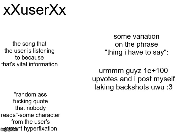 xXuserXx; some variation on the phrase "thing i have to say":; the song that the user is listening to because that's vital information; urmmm guyz 1e+100 upvotes and i post myself taking backshots uwu :3; "random ass fucking quote that nobody reads"-some character from the user's current hyperfixation | made w/ Imgflip meme maker