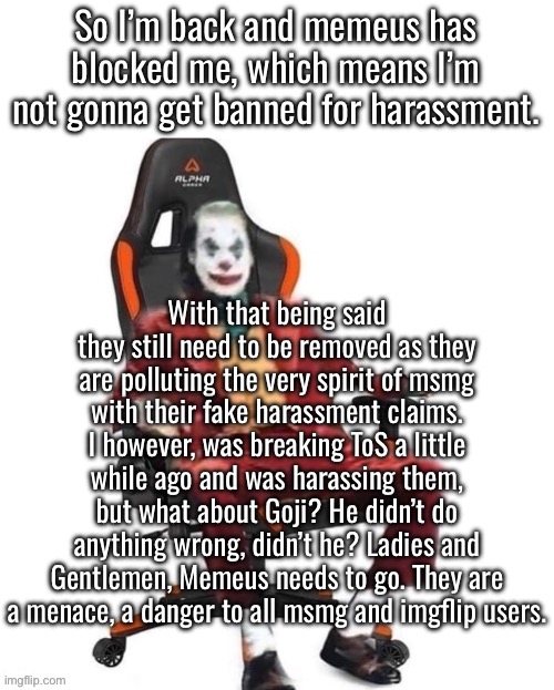 Running from our problems are we? | So I’m back and memeus has blocked me, which means I’m not gonna get banned for harassment. With that being said they still need to be removed as they are polluting the very spirit of msmg with their fake harassment claims. I however, was breaking ToS a little while ago and was harassing them, but what about Goji? He didn’t do anything wrong, didn’t he? Ladies and Gentlemen, Memeus needs to go. They are a menace, a danger to all msmg and imgflip users. | image tagged in average reaction image | made w/ Imgflip meme maker