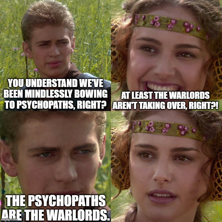 Takes one to know one. | YOU UNDERSTAND WE'VE BEEN MINDLESSLY BOWING TO PSYCHOPATHS, RIGHT? AT LEAST THE WARLORDS AREN'T TAKING OVER, RIGHT?! THE PSYCHOPATHS ARE THE WARLORDS. | image tagged in anakin padme 4 panel,empire,anakin,padme,warlords,psychopaths | made w/ Imgflip meme maker