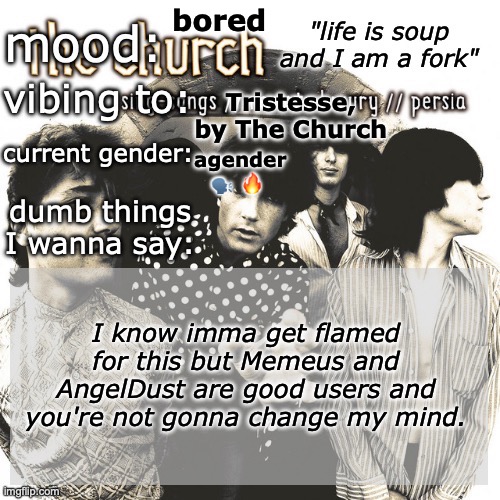 SC's new and unimproved and gay temp | bored; Tristesse, by The Church; agender 🗣️ 🔥; I know imma get flamed for this but Memeus and AngelDust are good users and you're not gonna change my mind. | image tagged in sc's new and unimproved and gay temp | made w/ Imgflip meme maker
