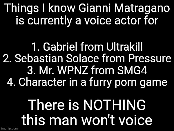 Things I know Gianni Matragano is currently a voice actor for; 1. Gabriel from Ultrakill
2. Sebastian Solace from Pressure
3. Mr. WPNZ from SMG4
4. Character in a furry porn game; There is NOTHING this man won't voice | made w/ Imgflip meme maker