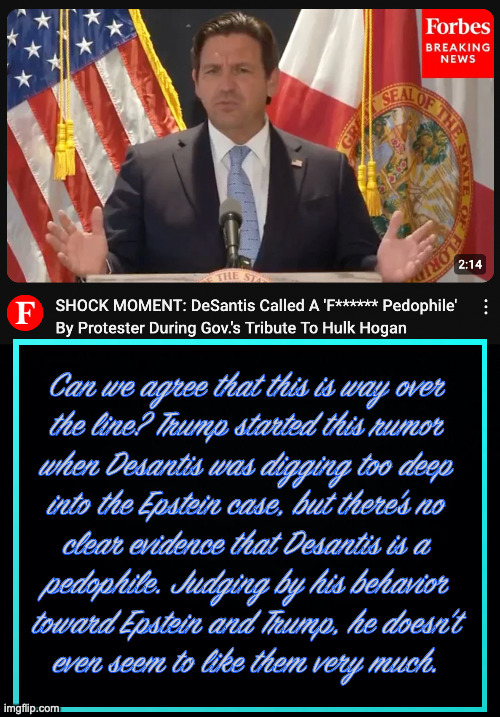 He's tearing you apart and you don't even realize it. | Can we agree that this is way over
the line? Trump started this rumor
when Desantis was digging too deep
into the Epstein case, but there's no
clear evidence that Desantis is a
pedophile. Judging by his behavior
toward Epstein and Trump, he doesn't
even seem to like them very much. | image tagged in memes,a meme of shadows,desantis,trump epstein inc | made w/ Imgflip meme maker