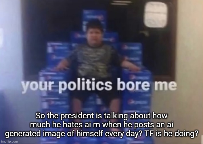 Your politics bore me | So the president is talking about how much he hates ai rn when he posts an ai generated image of himself every day? TF is he doing? | image tagged in your politics bore me | made w/ Imgflip meme maker