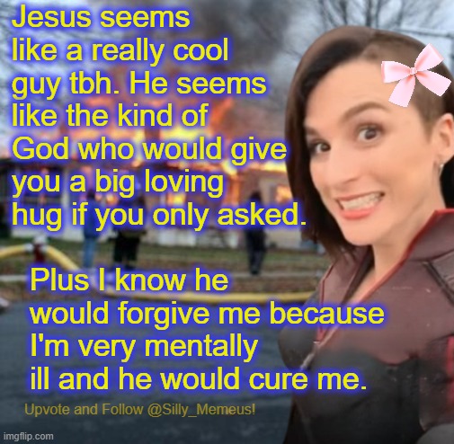 Jesus would love and forgive me because he's really cool. | Jesus seems like a really cool guy tbh. He seems like the kind of God who would give you a big loving hug if you only asked. Plus I know he would forgive me because I'm very mentally ill and he would cure me. | image tagged in disaster girl memeus edition template | made w/ Imgflip meme maker