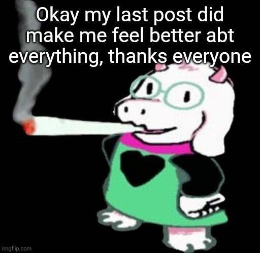 Ralsei smoking a fat one | Okay my last post did make me feel better abt everything, thanks everyone | image tagged in ralsei smoking a fat one | made w/ Imgflip meme maker