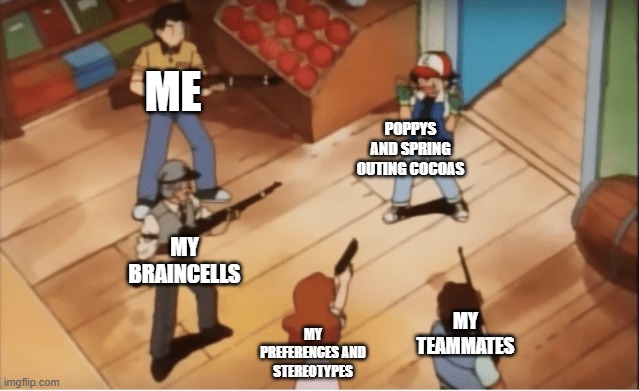 those are so stereotypical (in my opinion) Poppys: just make me anxious in general. Spring outing cocoas: takes all the machines | ME; POPPYS AND SPRING OUTING COCOAS; MY BRAINCELLS; MY TEAMMATES; MY PREFERENCES AND STEREOTYPES | image tagged in ash ketchum gets guns pointed at him | made w/ Imgflip meme maker