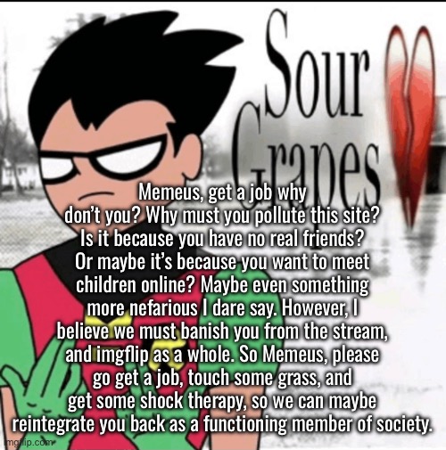 Oh Memeus | Memeus, get a job why don’t you? Why must you pollute this site? Is it because you have no real friends? Or maybe it’s because you want to meet children online? Maybe even something more nefarious I dare say. However, I believe we must banish you from the stream, and imgflip as a whole. So Memeus, please go get a job, touch some grass, and get some shock therapy, so we can maybe reintegrate you back as a functioning member of society. | made w/ Imgflip meme maker