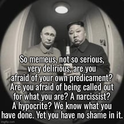 We know what you are | So memeus, not so serious, very delirious, are you afraid of your own predicament? Are you afraid of being called out for what you are? A narcissist? A hypocrite? We know what you have done. Yet you have no shame in it. | image tagged in kim jong un at your door feat vladimir putin | made w/ Imgflip meme maker