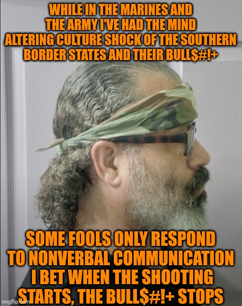 Funny | WHILE IN THE MARINES AND THE ARMY I'VE HAD THE MIND ALTERING CULTURE SHOCK OF THE SOUTHERN BORDER STATES AND THEIR BULL$#!+; SOME FOOLS ONLY RESPOND TO NONVERBAL COMMUNICATION
 I BET WHEN THE SHOOTING STARTS, THE BULL$#!+ STOPS | image tagged in funny,borderlands,war on drugs,criminals,military,president trump | made w/ Imgflip meme maker