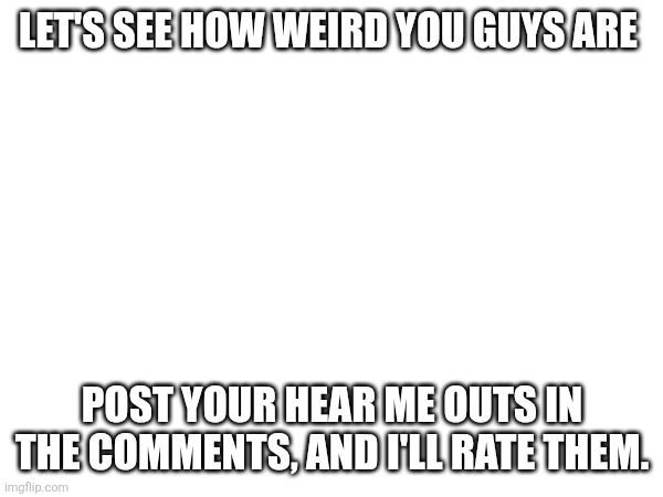 I'm hella bored so I'm doing ts | LET'S SEE HOW WEIRD YOU GUYS ARE; POST YOUR HEAR ME OUTS IN THE COMMENTS, AND I'LL RATE THEM. | image tagged in memes | made w/ Imgflip meme maker