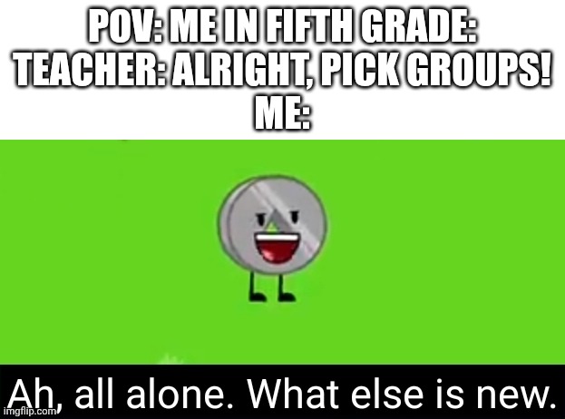 Yeahhhh I would always wait for someone to pick me.... no one did. But I liked working alone | POV: ME IN FIFTH GRADE:
TEACHER: ALRIGHT, PICK GROUPS!
ME: | image tagged in ah all alone what else is new nickel bfdia 16,group projects,teacher,pov,school | made w/ Imgflip meme maker