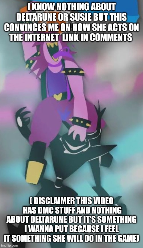 I KNOW NOTHING ABOUT DELTARUNE OR SUSIE BUT THIS CONVINCES ME ON HOW SHE ACTS ON THE INTERNET  LINK IN COMMENTS; ( DISCLAIMER THIS VIDEO  HAS DMC STUFF AND NOTHING ABOUT DELTARUNE BUT IT'S SOMETHING I WANNA PUT BECAUSE I FEEL IT SOMETHING SHE WILL DO IN THE GAME) | made w/ Imgflip meme maker