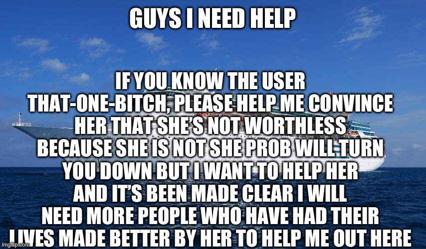 Le shîp of sadness and despair has sad and despairing news | GUYS I NEED HELP; IF YOU KNOW THE USER THAT-ONE-BITCH, PLEASE HELP ME CONVINCE HER THAT SHE’S NOT WORTHLESS BECAUSE SHE IS NOT SHE PROB WILL TURN YOU DOWN BUT I WANT TO HELP HER AND IT’S BEEN MADE CLEAR I WILL NEED MORE PEOPLE WHO HAVE HAD THEIR LIVES MADE BETTER BY HER TO HELP ME OUT HERE | image tagged in cruise ship | made w/ Imgflip meme maker