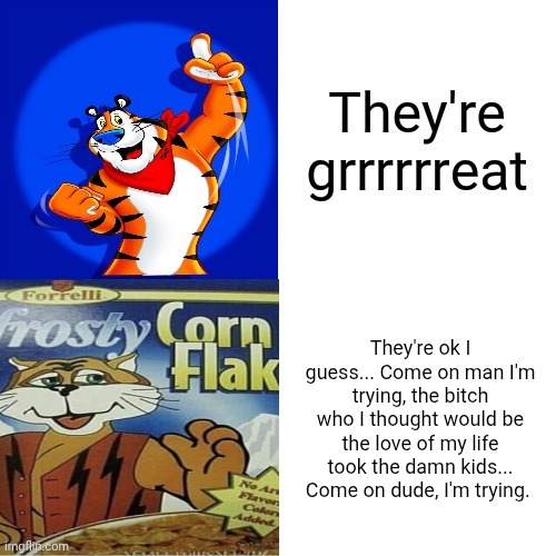 They're ok I guess... Come on man I'm trying, the bitch who I thought would be the love of my life took the damn kids... Come on dude, I'm trying. | made w/ Imgflip meme maker