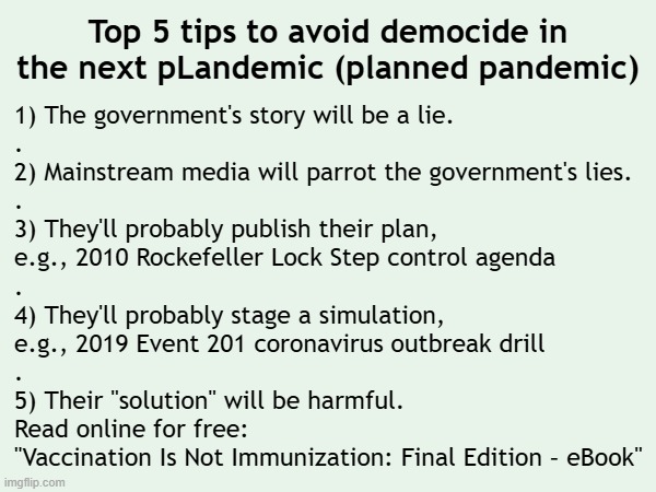 Top 5 tips to avoid democide in the next pLandemic (planned pandemic) | Top 5 tips to avoid democide in the next pLandemic (planned pandemic); 1) The government's story will be a lie.
.
2) Mainstream media will parrot the government's lies.
.
3) They'll probably publish their plan,
e.g., 2010 Rockefeller Lock Step control agenda
.
4) They'll probably stage a simulation,
e.g., 2019 Event 201 coronavirus outbreak drill
.
5) Their "solution" will be harmful.
Read online for free:
"Vaccination Is Not Immunization: Final Edition – eBook" | image tagged in vaccines,vaccine,vaccination,covid vaccine,bill gates loves vaccines,propaganda | made w/ Imgflip meme maker
