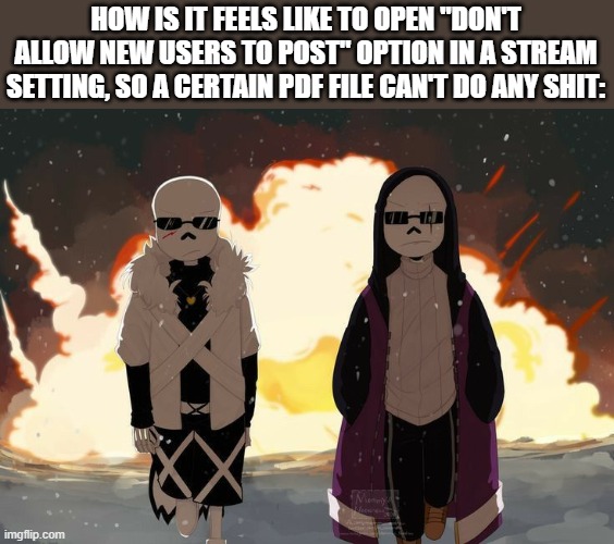 You know what i meant by "a certain PDF file" (nice wordplay there -Noom)(guess who's back? -street) | HOW IS IT FEELS LIKE TO OPEN "DON'T ALLOW NEW USERS TO POST" OPTION IN A STREAM SETTING, SO A CERTAIN PDF FILE CAN'T DO ANY SHIT: | image tagged in epic sans and cross sans explosion | made w/ Imgflip meme maker