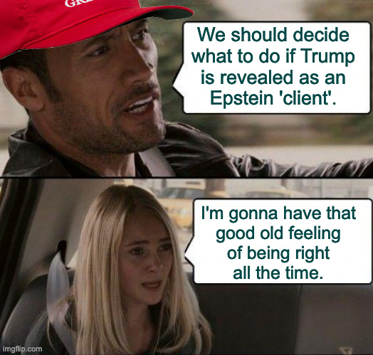 I want people to learn from it. So I'll probably feel disappointed too. | We should decide
what to do if Trump
is revealed as an
Epstein 'client'. I'm gonna have that
good old feeling
of being right
all the time. | image tagged in memes,trumpedo,epstein,buckle up | made w/ Imgflip meme maker