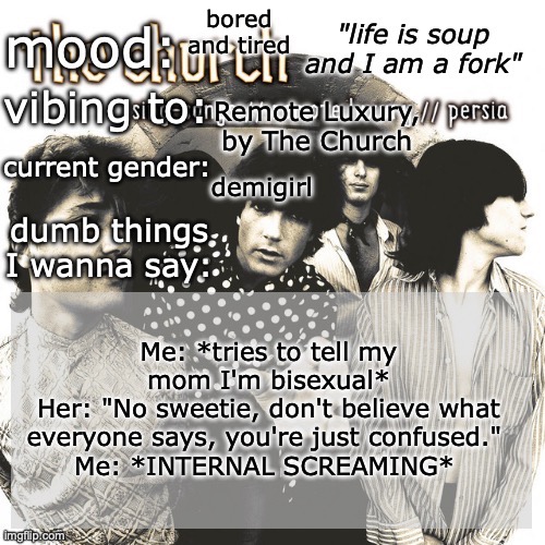 BRO I'M NOT CONFUSED I'M BISEXUAL AND YOU'RE NOT GONNA STOP THAT | bored and tired; Remote Luxury, by The Church; demigirl; Me: *tries to tell my mom I'm bisexual*
Her: "No sweetie, don't believe what everyone says, you're just confused." 
Me: *INTERNAL SCREAMING* | image tagged in sc's new and unimproved and gay temp | made w/ Imgflip meme maker