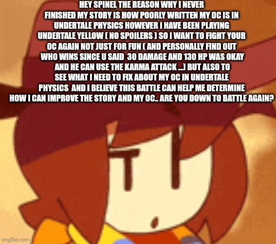 I really need this battle since u understand undertale physics more then I do | HEY SPINEL THE REASON WHY I NEVER FINISHED MY STORY IS HOW POORLY WRITTEN MY OC IS IN UNDERTALE PHYSICS HOWEVER I HAVE BEEN PLAYING UNDERTALE YELLOW ( NO SPOILERS ) SO I WANT TO FIGHT YOUR OC AGAIN NOT JUST FOR FUN ( AND PERSONALLY FIND OUT  WHO WINS SINCE U SAID  30 DAMAGE AND 130 HP WAS OKAY  AND HE CAN USE THE KARMA ATTACK ...) BUT ALSO TO SEE WHAT I NEED TO FIX ABOUT MY OC IN UNDERTALE PHYSICS  AND I BELIEVE THIS BATTLE CAN HELP ME DETERMINE HOW I CAN IMPROVE THE STORY AND MY OC.. ARE YOU DOWN TO BATTLE AGAIN? | image tagged in qhat | made w/ Imgflip meme maker