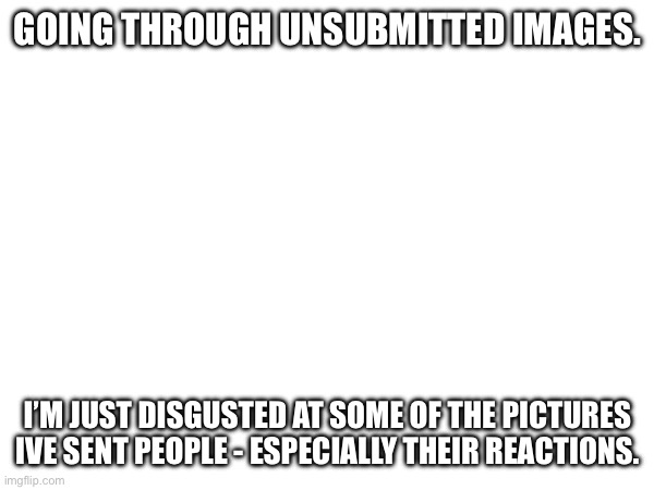 GOING THROUGH UNSUBMITTED IMAGES. I’M JUST DISGUSTED AT SOME OF THE PICTURES IVE SENT PEOPLE - ESPECIALLY THEIR REACTIONS. | made w/ Imgflip meme maker