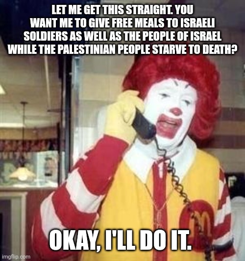 The sad truth | LET ME GET THIS STRAIGHT. YOU WANT ME TO GIVE FREE MEALS TO ISRAELI SOLDIERS AS WELL AS THE PEOPLE OF ISRAEL WHILE THE PALESTINIAN PEOPLE STARVE TO DEATH? OKAY, I'LL DO IT. | image tagged in ronald mcdonald temp,memes,free palestine | made w/ Imgflip meme maker