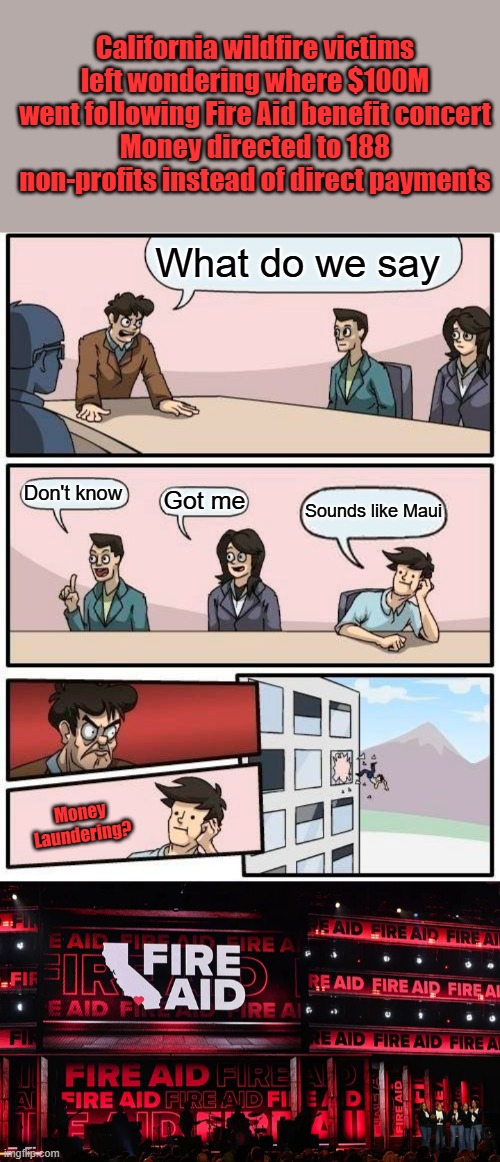 California wildfire victims left wondering where $100M went following Fire Aid benefit concert
Money directed to 188 non-profits instead of direct payments; What do we say; Don't know; Got me; Sounds like Maui; Money Laundering? | image tagged in memes,boardroom meeting suggestion | made w/ Imgflip meme maker