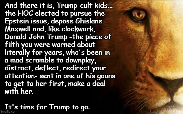 You wanted a pedo-hunting Crusader. You got an impersonator bent on protecting pedophiles. It's time to do the right thing. | And there it is, Trump-cult kids...
the HOC elected to pursue the
Epstein issue, depose Ghislane
Maxwell and, like clockwork,
Donald John Trump -the piece of
filth you were warned about
literally for years, who's been in
a mad scramble to downplay,
distract, deflect, redirect your
attention- sent in one of his goons
to get to her first, make a deal
with her.
 
It's time for Trump to go. | image tagged in aslan quite,donald trump,jeffrey epstein,pedophiles,trump unfit unqualified dangerous,corrupt pardon | made w/ Imgflip meme maker