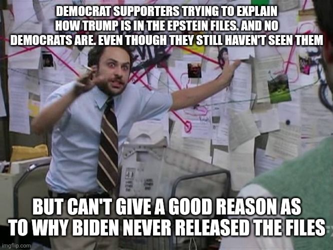 Democrats trying to explain | DEMOCRAT SUPPORTERS TRYING TO EXPLAIN HOW TRUMP IS IN THE EPSTEIN FILES. AND NO DEMOCRATS ARE. EVEN THOUGH THEY STILL HAVEN'T SEEN THEM; BUT CAN'T GIVE A GOOD REASON AS TO WHY BIDEN NEVER RELEASED THE FILES | image tagged in charlie conspiracy always sunny in philidelphia,funny memes | made w/ Imgflip meme maker