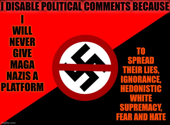 Nazis Lie | I WILL NEVER GIVE MAGA NAZIS A PLATFORM; I DISABLE POLITICAL COMMENTS BECAUSE; TO
SPREAD
THEIR LIES, IGNORANCE, HEDONISTIC WHITE SUPREMACY, FEAR AND HATE | image tagged in anti nazi flag,memes,maga,nazis,trump is a convicted rapist,nazis lie | made w/ Imgflip meme maker