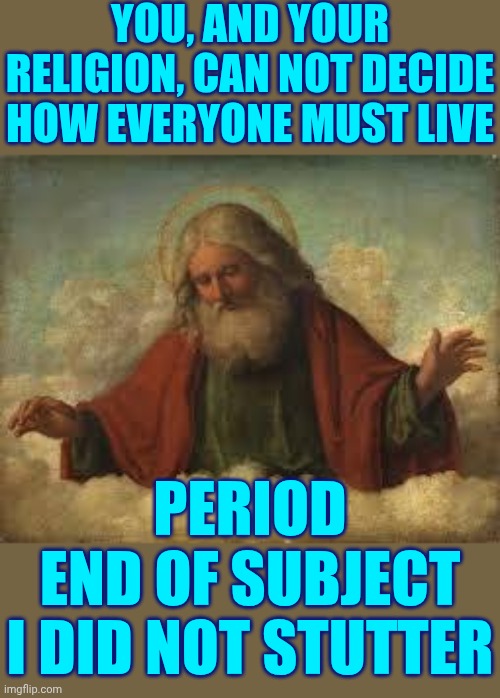 Freedom Of Religion Means Freedom FROM The Unbelievable | YOU, AND YOUR RELIGION, CAN NOT DECIDE HOW EVERYONE MUST LIVE; PERIOD
END OF SUBJECT
I DID NOT STUTTER | image tagged in god,religion,faith,religion vs faith,faithful,memes | made w/ Imgflip meme maker