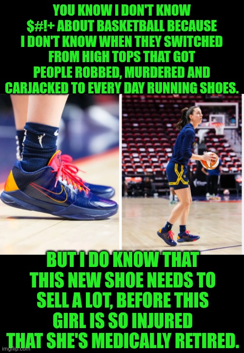 Funny | YOU KNOW I DON'T KNOW $#!+ ABOUT BASKETBALL BECAUSE I DON'T KNOW WHEN THEY SWITCHED FROM HIGH TOPS THAT GOT PEOPLE ROBBED, MURDERED AND CARJACKED TO EVERY DAY RUNNING SHOES. BUT I DO KNOW THAT THIS NEW SHOE NEEDS TO SELL A LOT, BEFORE THIS GIRL IS SO INJURED THAT SHE'S MEDICALLY RETIRED. | image tagged in funny,marketing,handicapped,sales,basketball,women | made w/ Imgflip meme maker