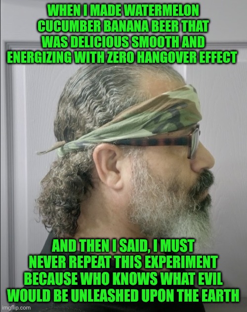 Funny | WHEN I MADE WATERMELON CUCUMBER BANANA BEER THAT WAS DELICIOUS SMOOTH AND ENERGIZING WITH ZERO HANGOVER EFFECT; AND THEN I SAID, I MUST NEVER REPEAT THIS EXPERIMENT BECAUSE WHO KNOWS WHAT EVIL WOULD BE UNLEASHED UPON THE EARTH | image tagged in funny,homemade,beer,hangover,pandora,experiment | made w/ Imgflip meme maker