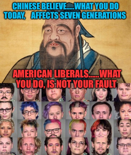 The future | CHINESE BELIEVE…..WHAT YOU DO TODAY,    AFFECTS SEVEN GENERATIONS; AMERICAN LIBERALS……WHAT YOU DO, IS NOT YOUR FAULT | image tagged in confucius says,liberals,democratic socialism,woke,antifa,future | made w/ Imgflip meme maker
