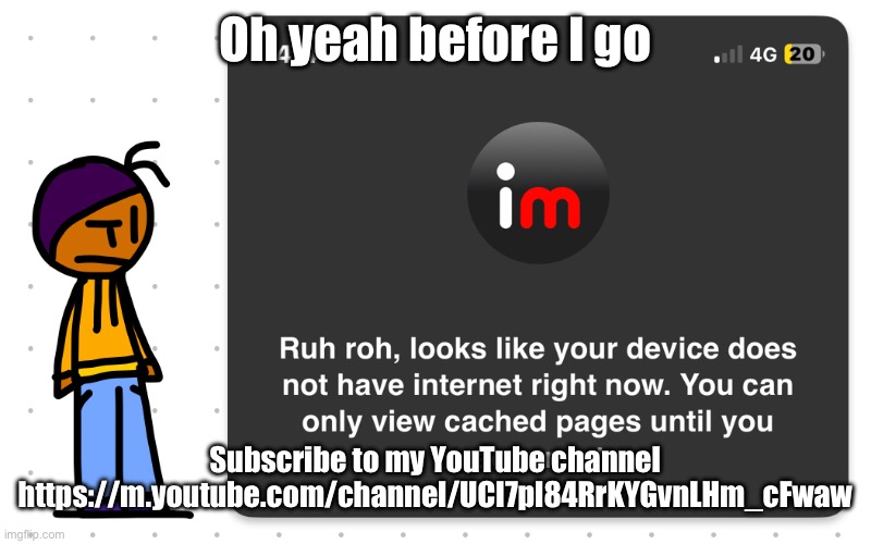 https://m.youtube.com/channel/UCI7pl84RrKYGvnLHm_cFwaw | Oh yeah before I go; Subscribe to my YouTube channel https://m.youtube.com/channel/UCI7pl84RrKYGvnLHm_cFwaw | image tagged in guh | made w/ Imgflip meme maker