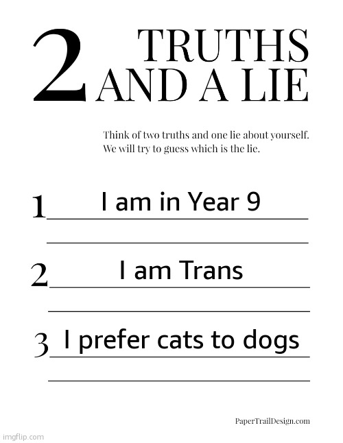 Bringin this back lol, might make more later | I am in Year 9; I am Trans; I prefer cats to dogs | image tagged in 2 truths and a lie | made w/ Imgflip meme maker
