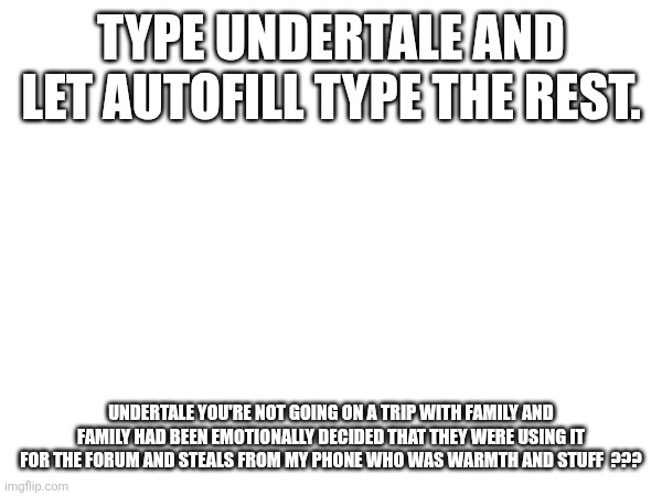 TYPE UNDERTALE AND LET AUTOFILL TYPE THE REST. UNDERTALE YOU'RE NOT GOING ON A TRIP WITH FAMILY AND FAMILY HAD BEEN EMOTIONALLY DECIDED THAT THEY WERE USING IT FOR THE FORUM AND STEALS FROM MY PHONE WHO WAS WARMTH AND STUFF  ??? | made w/ Imgflip meme maker