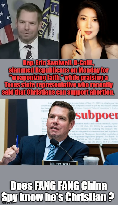 Rep. Eric Swalwell, D-Calif., slammed Republicans on Monday for "weaponizing faith," while praising a Texas state representative who recently said that Christians can support abortion. Does FANG FANG China Spy know he's Christian ? | made w/ Imgflip meme maker