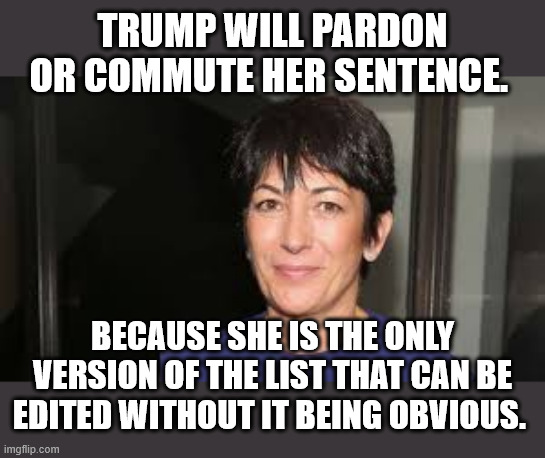 Ghislaine Maxwell | TRUMP WILL PARDON OR COMMUTE HER SENTENCE. BECAUSE SHE IS THE ONLY VERSION OF THE LIST THAT CAN BE EDITED WITHOUT IT BEING OBVIOUS. | image tagged in ghislaine maxwell | made w/ Imgflip meme maker