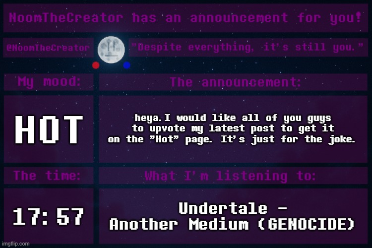 I don't usually upvote beg, but now... it's only for a joke. | HOT; heya.I would like all of you guys to upvote my latest post to get it on the "Hot" page. It's just for the joke. 17:57; Undertale - Another Medium (GENOCIDE) | image tagged in noomthecreator announcement temp | made w/ Imgflip meme maker