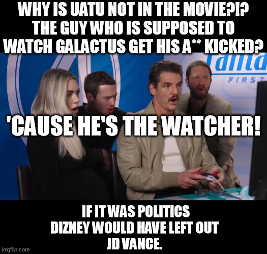 F*ck disney 4 the Fantastic EVER! | WHY IS UATU NOT IN THE MOVIE?!?
THE GUY WHO IS SUPPOSED TO WATCH GALACTUS GET HIS A** KICKED? 'CAUSE HE'S THE WATCHER! IF IT WAS POLITICS DIZNEY WOULD HAVE LEFT OUT
JD VANCE. | image tagged in fantastic four reaction,fantastic four,uatu,disney,memes,funny | made w/ Imgflip meme maker