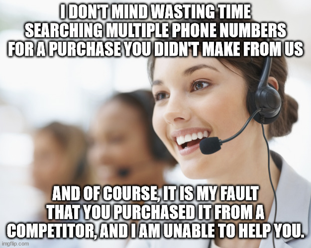 Always my fault | I DON'T MIND WASTING TIME SEARCHING MULTIPLE PHONE NUMBERS FOR A PURCHASE YOU DIDN'T MAKE FROM US; AND OF COURSE, IT IS MY FAULT THAT YOU PURCHASED IT FROM A COMPETITOR, AND I AM UNABLE TO HELP YOU. | image tagged in customer service,not our product,my fault,entitled people,irresponsible,accountability | made w/ Imgflip meme maker