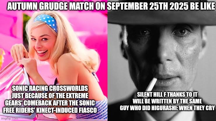 Barbie vs Oppenheimer - Barbenheimer | AUTUMN GRUDGE MATCH ON SEPTEMBER 25TH 2025 BE LIKE; SONIC RACING CROSSWORLDS JUST BECAUSE OF THE EXTREME GEARS' COMEBACK AFTER THE SONIC FREE RIDERS' KINECT-INDUCED FIASCO; SILENT HILL F THANKS TO IT WILL BE WRITTEN BY THE SAME GUY WHO DID HIGURASHI: WHEN THEY CRY | image tagged in barbie vs oppenheimer - barbenheimer,silent hill,sonic racing crossworlds,autumn,hype | made w/ Imgflip meme maker