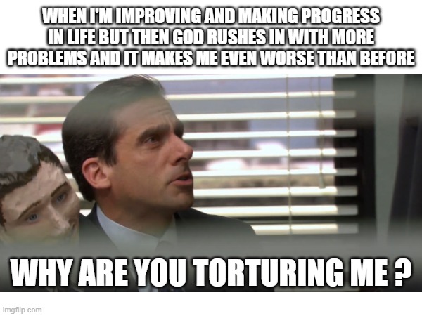 why are you torturing me ? | WHEN I'M IMPROVING AND MAKING PROGRESS IN LIFE BUT THEN GOD RUSHES IN WITH MORE PROBLEMS AND IT MAKES ME EVEN WORSE THAN BEFORE; WHY ARE YOU TORTURING ME ? | image tagged in depression,depression sadness hurt pain anxiety,depressed,sad,sadness,mental health | made w/ Imgflip meme maker