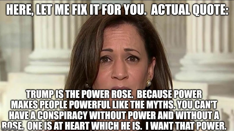 kamala harris | HERE, LET ME FIX IT FOR YOU.  ACTUAL QUOTE: TRUMP IS THE POWER ROSE.  BECAUSE POWER MAKES PEOPLE POWERFUL LIKE THE MYTHS. YOU CAN'T HAVE A C | image tagged in kamala harris | made w/ Imgflip meme maker