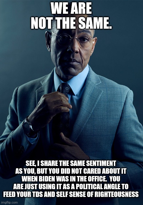 Gus Fring we are not the same | WE ARE NOT THE SAME. SEE, I SHARE THE SAME SENTIMENT AS YOU, BUT YOU DID NOT CARED ABOUT IT WHEN BIDEN WAS IN THE OFFICE.  YOU ARE JUST USIN | image tagged in gus fring we are not the same | made w/ Imgflip meme maker
